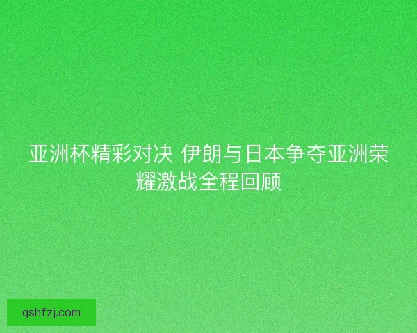 亚洲杯精彩对决 伊朗与日本争夺亚洲荣耀激战全程回顾